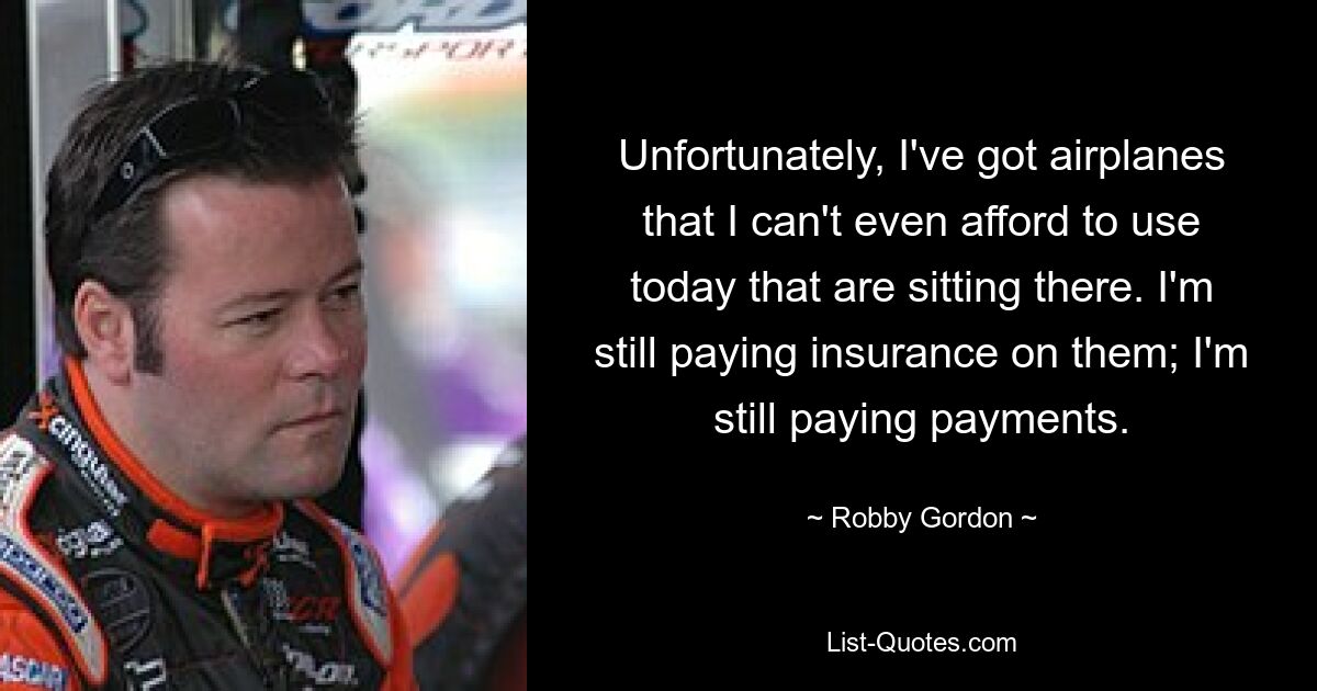 Unfortunately, I've got airplanes that I can't even afford to use today that are sitting there. I'm still paying insurance on them; I'm still paying payments. — © Robby Gordon