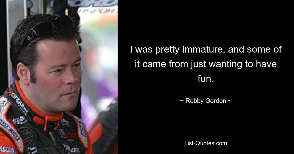 I was pretty immature, and some of it came from just wanting to have fun. — © Robby Gordon