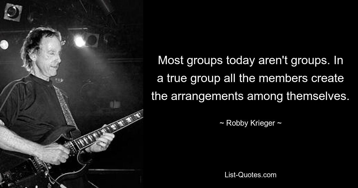 Most groups today aren't groups. In a true group all the members create the arrangements among themselves. — © Robby Krieger