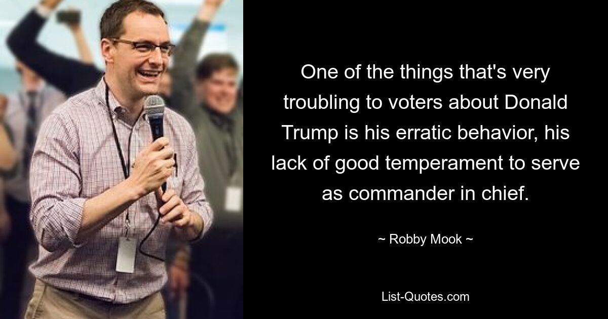 One of the things that's very troubling to voters about Donald Trump is his erratic behavior, his lack of good temperament to serve as commander in chief. — © Robby Mook