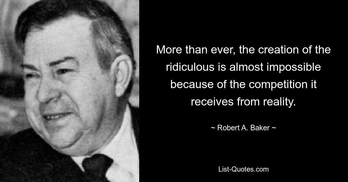 More than ever, the creation of the ridiculous is almost impossible because of the competition it receives from reality. — © Robert A. Baker