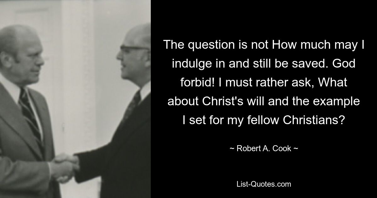 The question is not How much may I indulge in and still be saved. God forbid! I must rather ask, What about Christ's will and the example I set for my fellow Christians? — © Robert A. Cook