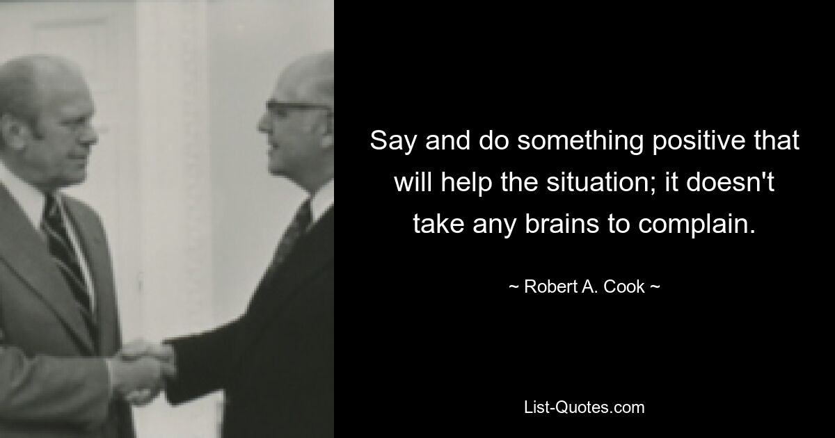 Say and do something positive that will help the situation; it doesn't take any brains to complain. — © Robert A. Cook