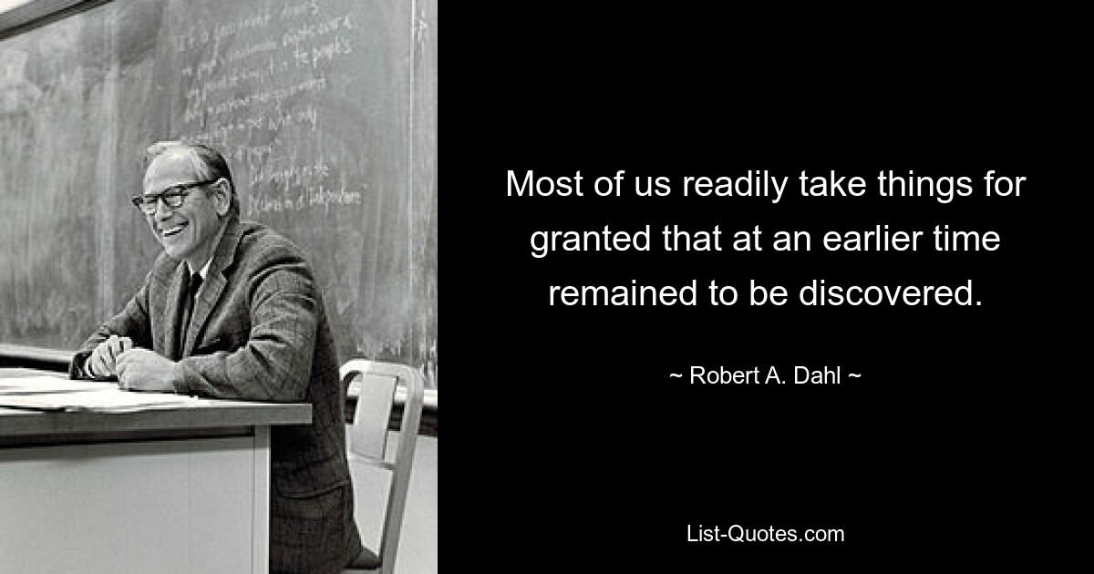 Most of us readily take things for granted that at an earlier time remained to be discovered. — © Robert A. Dahl