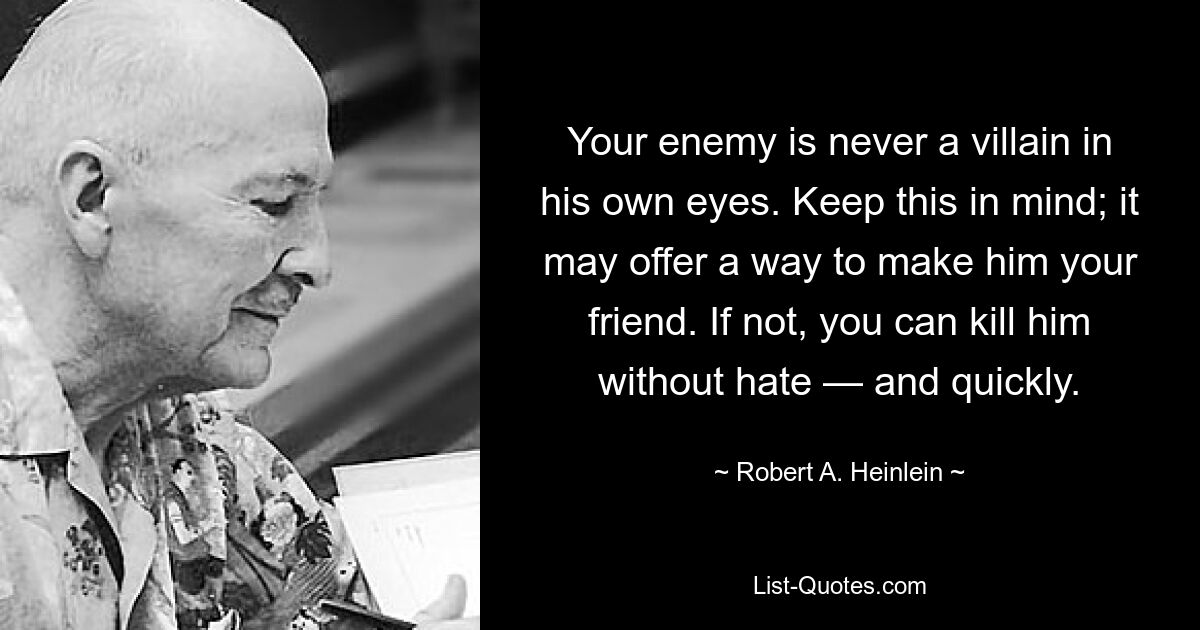 Your enemy is never a villain in his own eyes. Keep this in mind; it may offer a way to make him your friend. If not, you can kill him without hate — and quickly. — © Robert A. Heinlein