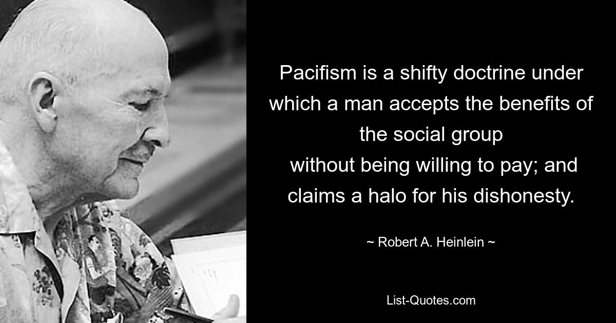 Pacifism is a shifty doctrine under which a man accepts the benefits of the social group
 without being willing to pay; and claims a halo for his dishonesty. — © Robert A. Heinlein