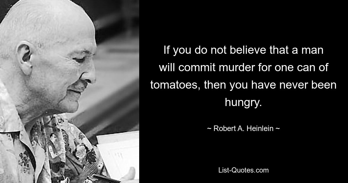 If you do not believe that a man will commit murder for one can of tomatoes, then you have never been hungry. — © Robert A. Heinlein