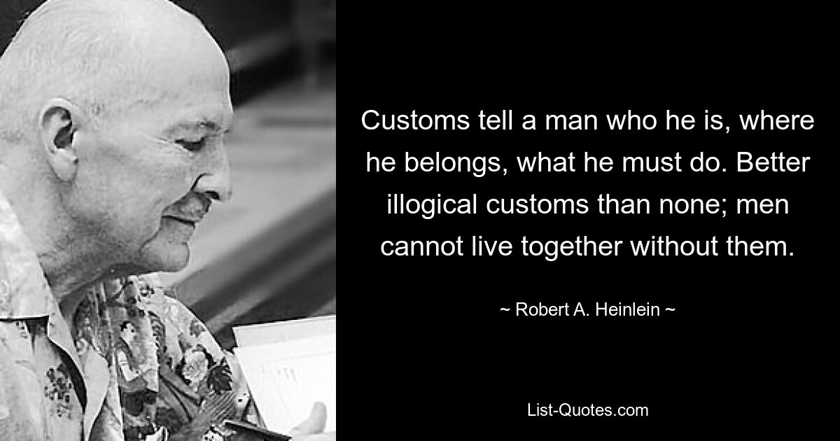 Customs tell a man who he is, where he belongs, what he must do. Better illogical customs than none; men cannot live together without them. — © Robert A. Heinlein