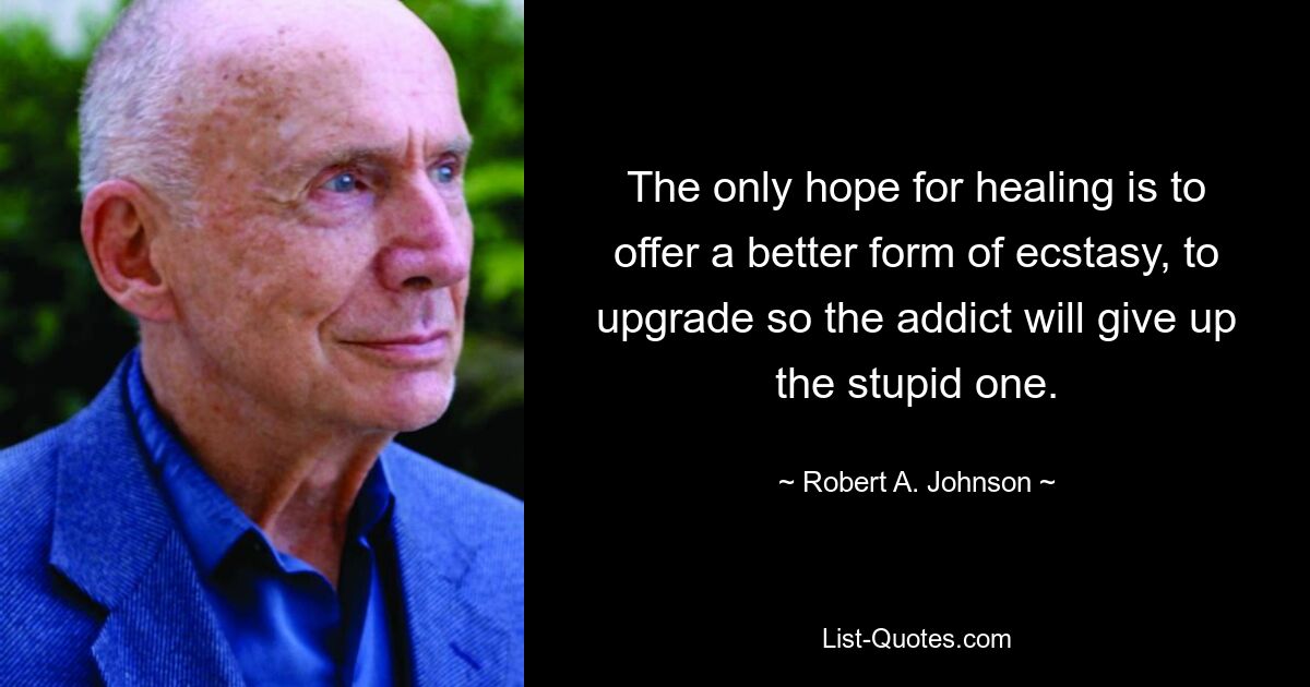 The only hope for healing is to offer a better form of ecstasy, to upgrade so the addict will give up the stupid one. — © Robert A. Johnson