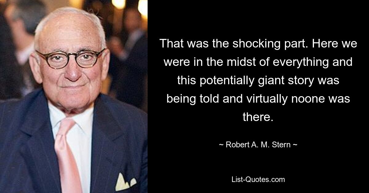 That was the shocking part. Here we were in the midst of everything and this potentially giant story was being told and virtually noone was there. — © Robert A. M. Stern