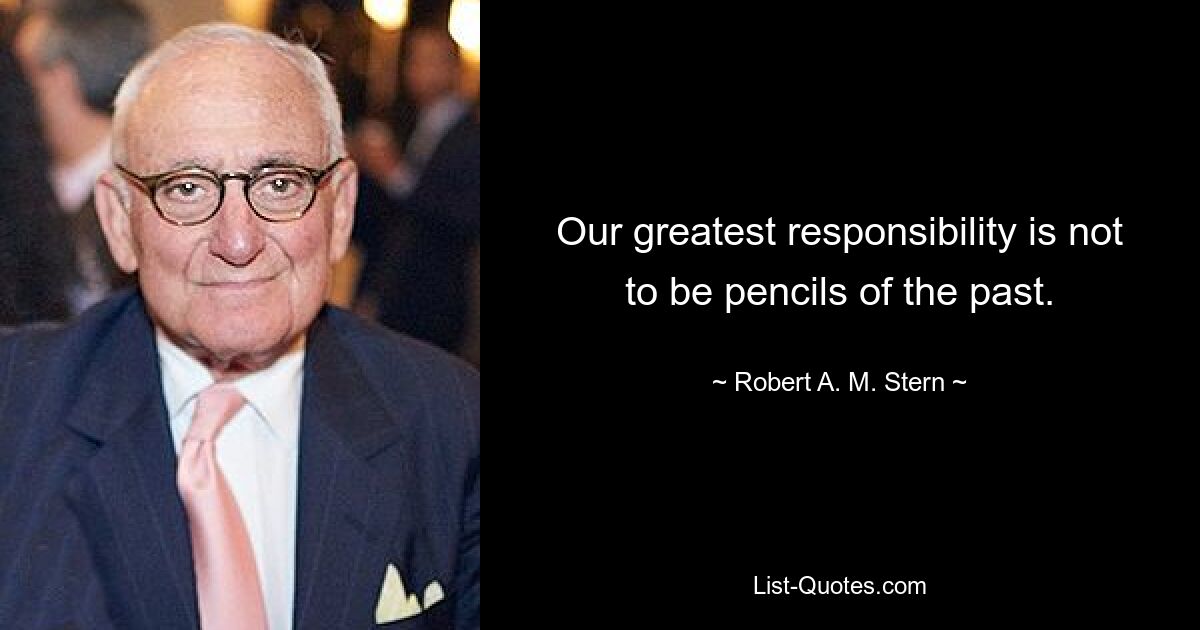 Our greatest responsibility is not to be pencils of the past. — © Robert A. M. Stern