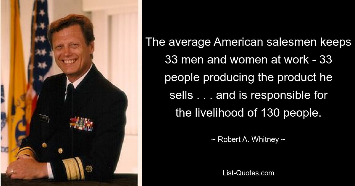 The average American salesmen keeps 33 men and women at work - 33 people producing the product he sells . . . and is responsible for the livelihood of 130 people. — © Robert A. Whitney