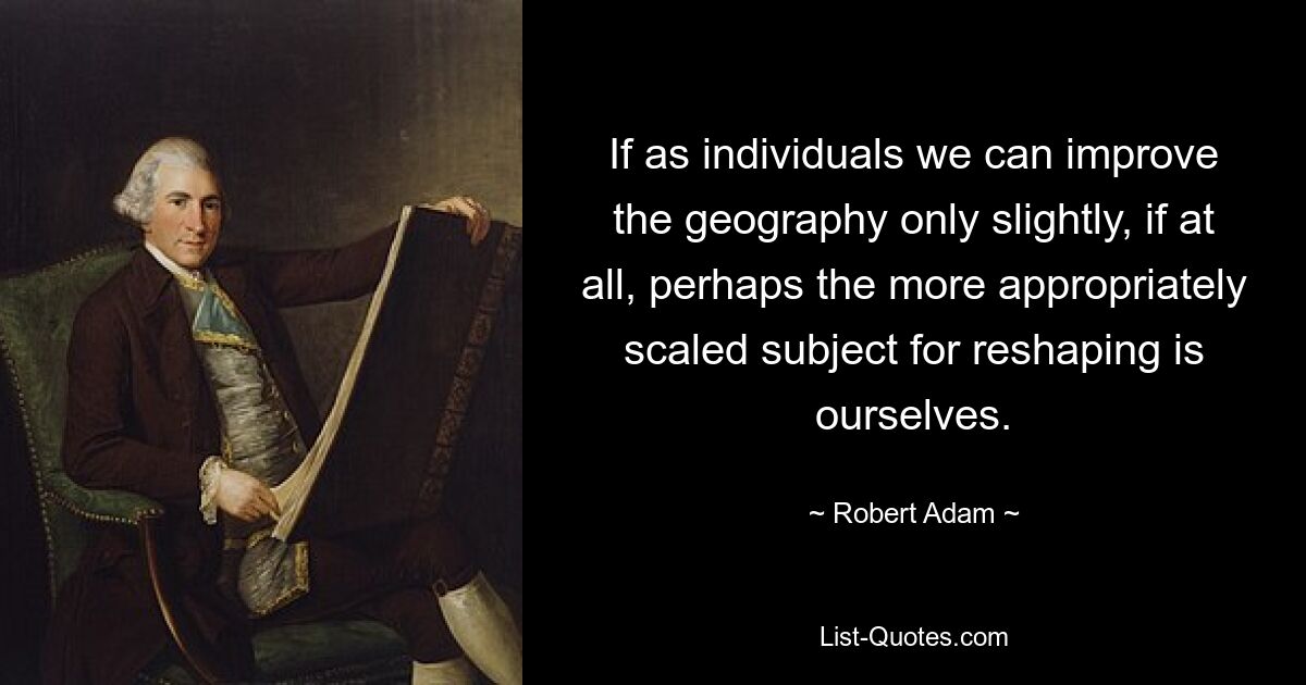 If as individuals we can improve the geography only slightly, if at all, perhaps the more appropriately scaled subject for reshaping is ourselves. — © Robert Adam