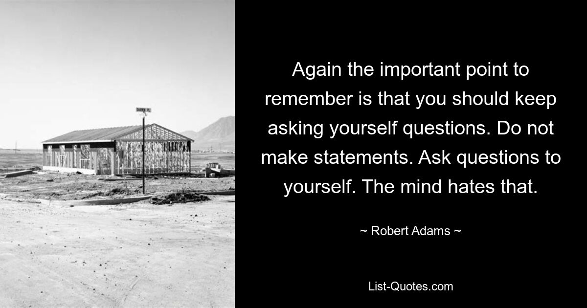 Again the important point to remember is that you should keep asking yourself questions. Do not make statements. Ask questions to yourself. The mind hates that. — © Robert Adams