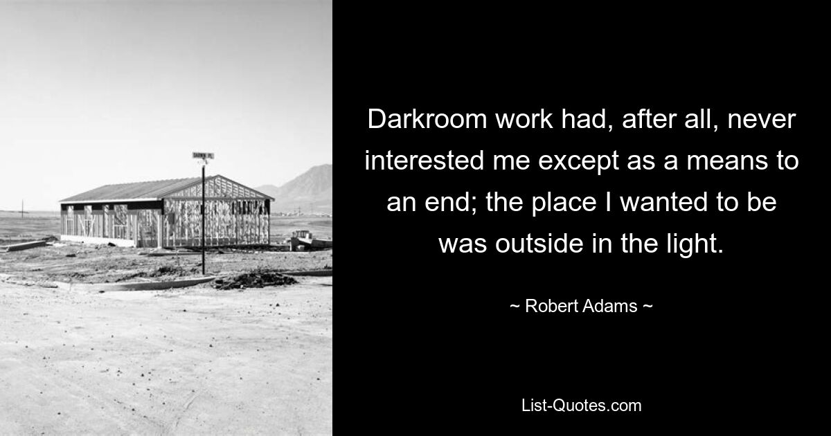 Darkroom work had, after all, never interested me except as a means to an end; the place I wanted to be was outside in the light. — © Robert Adams