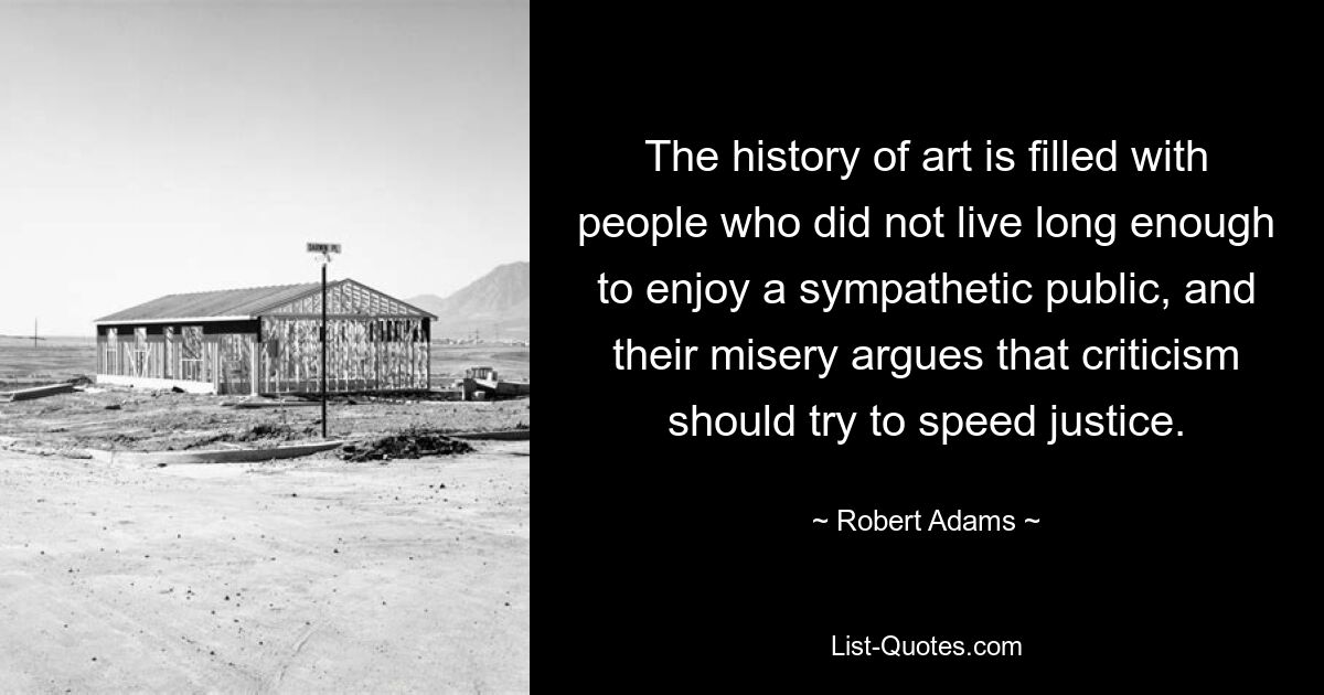 The history of art is filled with people who did not live long enough to enjoy a sympathetic public, and their misery argues that criticism should try to speed justice. — © Robert Adams