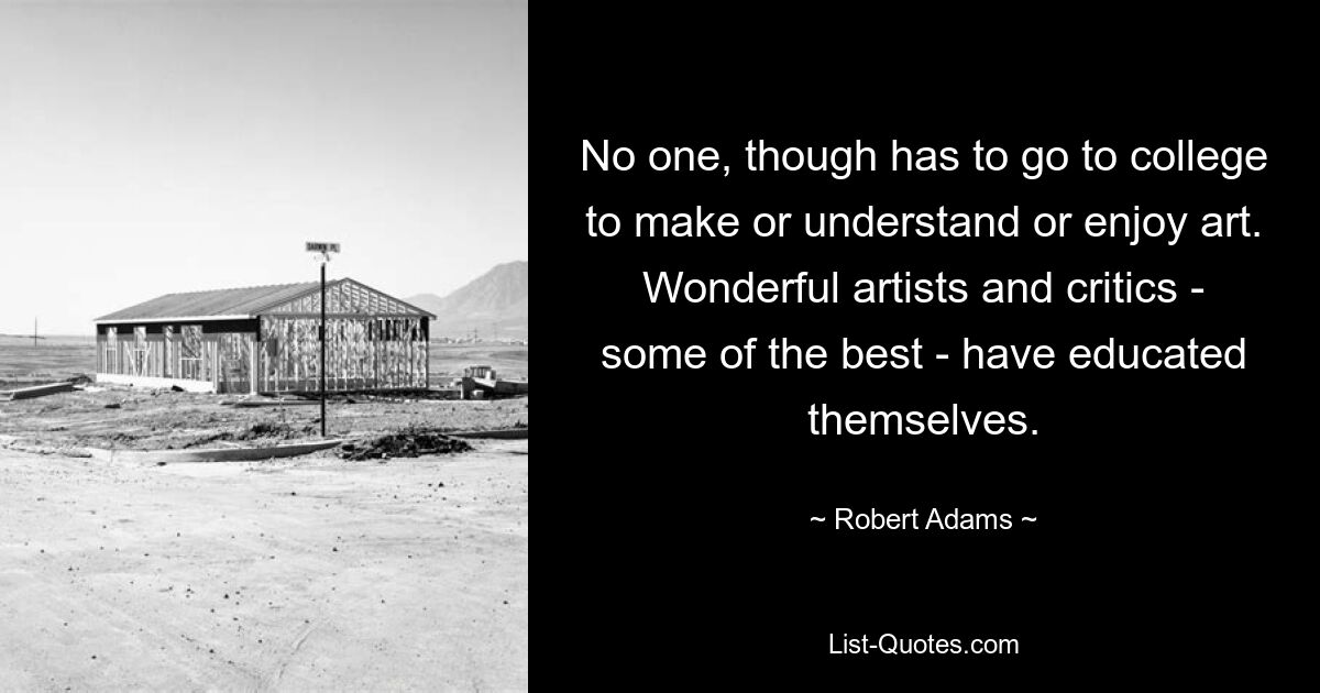 No one, though has to go to college to make or understand or enjoy art. Wonderful artists and critics - some of the best - have educated themselves. — © Robert Adams