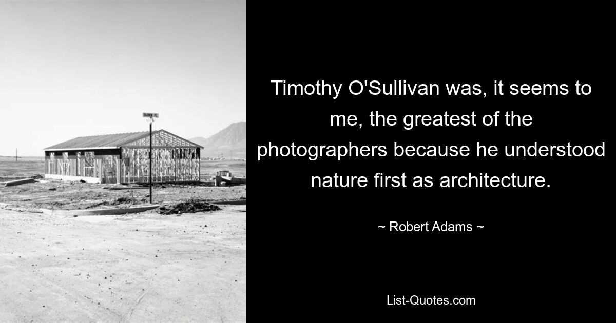 Timothy O'Sullivan was, it seems to me, the greatest of the photographers because he understood nature first as architecture. — © Robert Adams