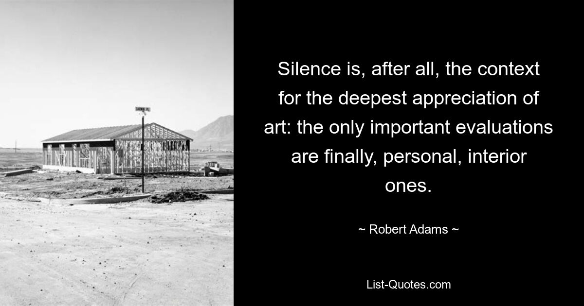 Silence is, after all, the context for the deepest appreciation of art: the only important evaluations are finally, personal, interior ones. — © Robert Adams