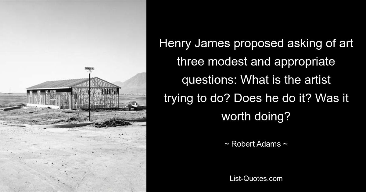 Henry James proposed asking of art three modest and appropriate questions: What is the artist trying to do? Does he do it? Was it worth doing? — © Robert Adams