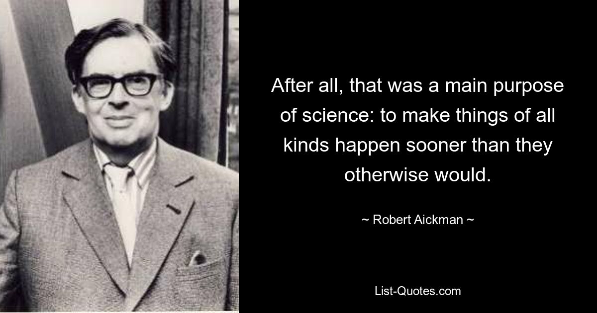 After all, that was a main purpose of science: to make things of all kinds happen sooner than they otherwise would. — © Robert Aickman