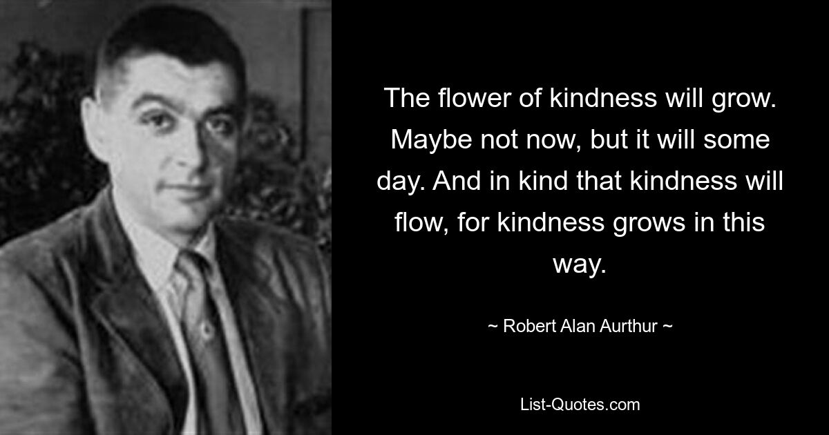 The flower of kindness will grow. Maybe not now, but it will some day. And in kind that kindness will flow, for kindness grows in this way. — © Robert Alan Aurthur