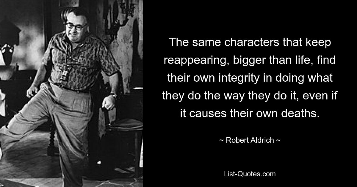 The same characters that keep reappearing, bigger than life, find their own integrity in doing what they do the way they do it, even if it causes their own deaths. — © Robert Aldrich