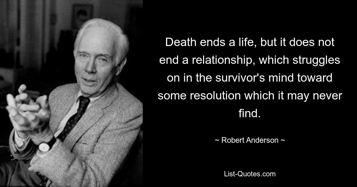 Death ends a life, but it does not end a relationship, which struggles on in the survivor's mind toward some resolution which it may never find. — © Robert Anderson