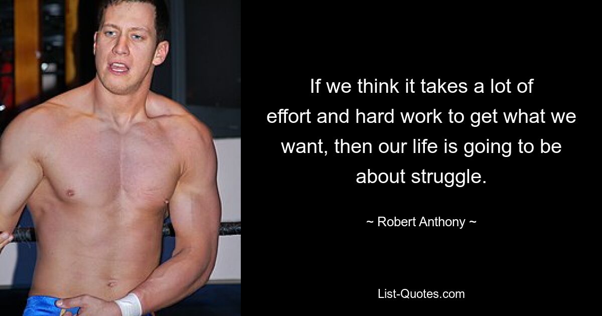 If we think it takes a lot of effort and hard work to get what we want, then our life is going to be about struggle. — © Robert Anthony