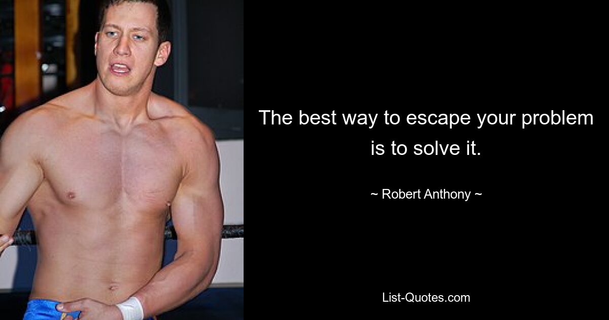 The best way to escape your problem is to solve it. — © Robert Anthony