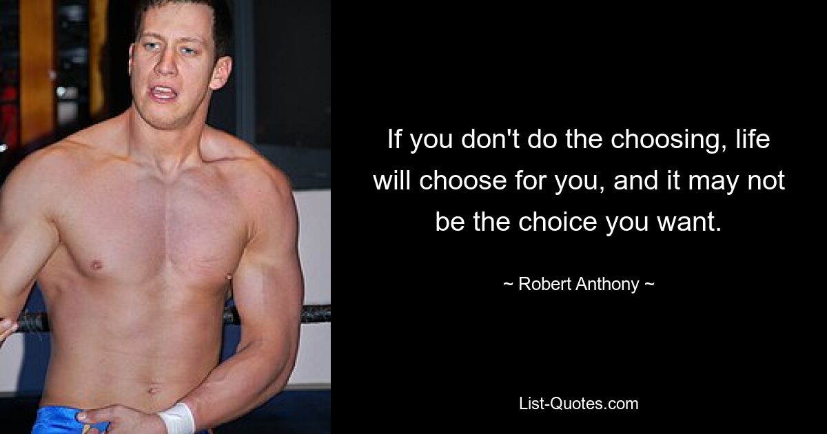 If you don't do the choosing, life will choose for you, and it may not be the choice you want. — © Robert Anthony