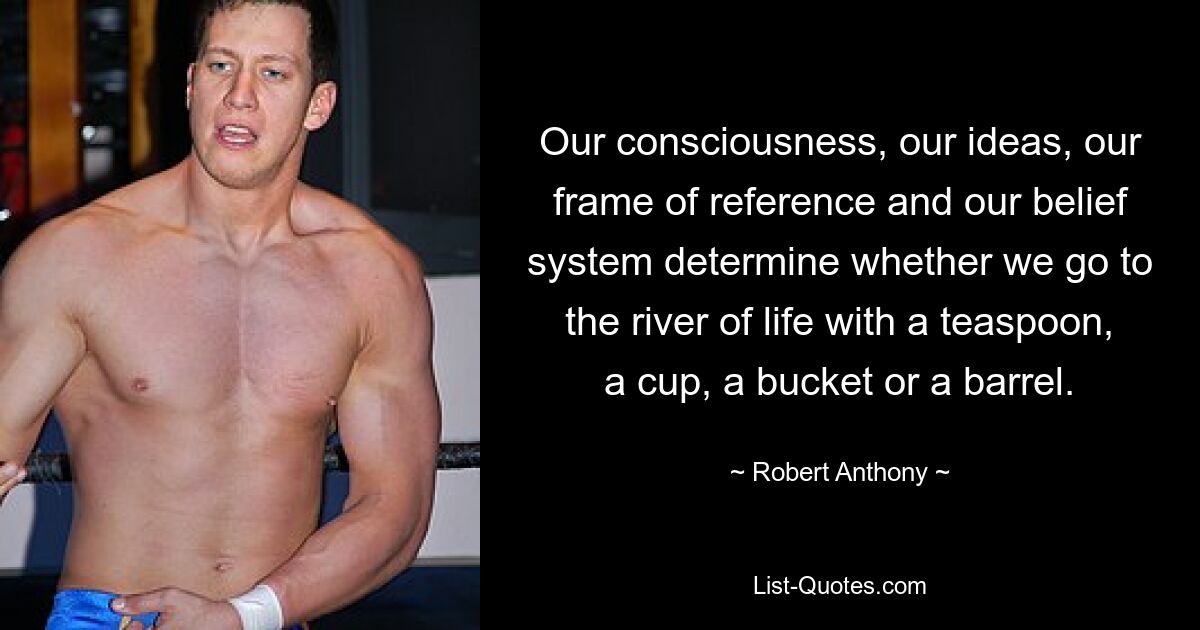 Our consciousness, our ideas, our frame of reference and our belief system determine whether we go to the river of life with a teaspoon, a cup, a bucket or a barrel. — © Robert Anthony