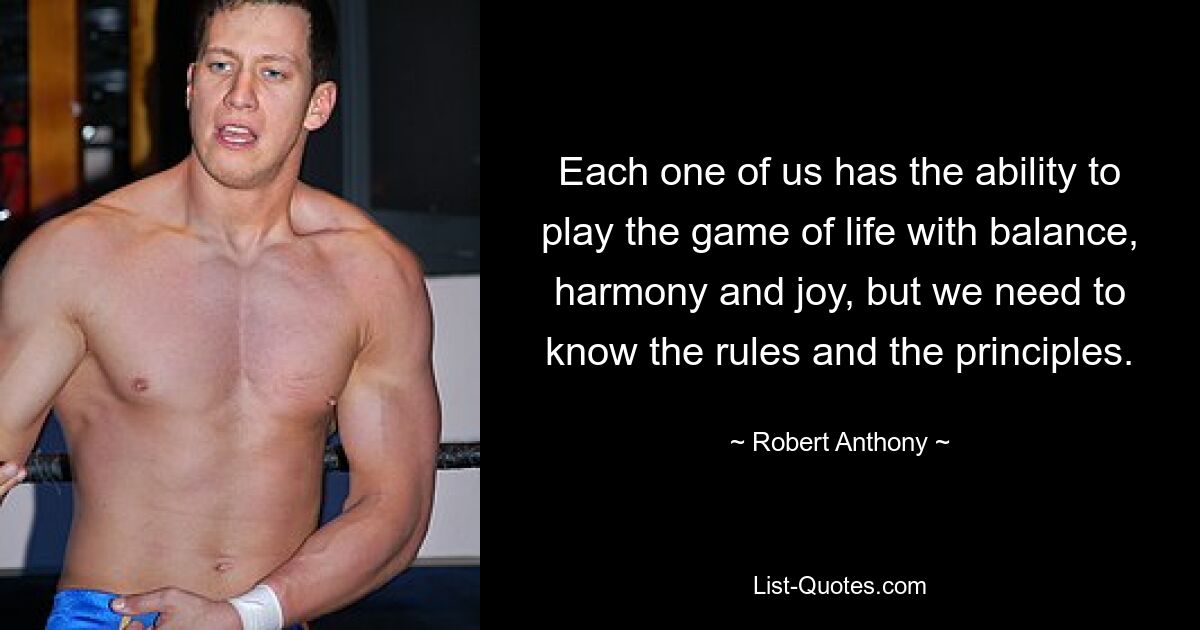 Each one of us has the ability to play the game of life with balance, harmony and joy, but we need to know the rules and the principles. — © Robert Anthony