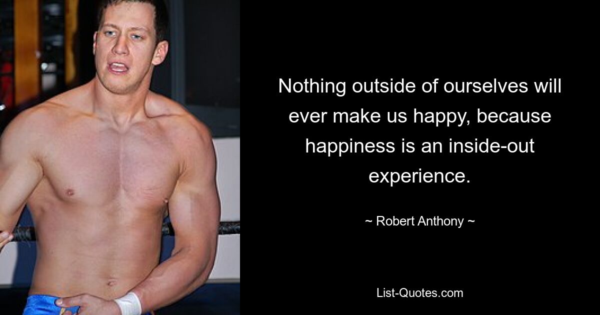 Nothing outside of ourselves will ever make us happy, because happiness is an inside-out experience. — © Robert Anthony