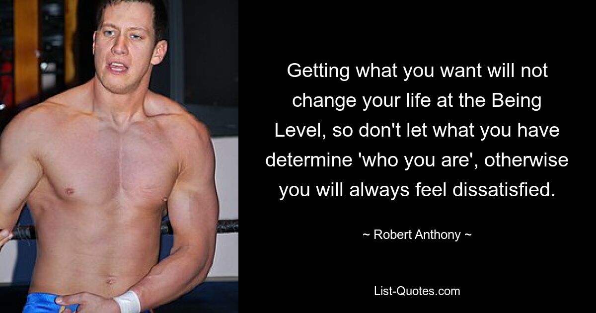 Getting what you want will not change your life at the Being Level, so don't let what you have determine 'who you are', otherwise you will always feel dissatisfied. — © Robert Anthony