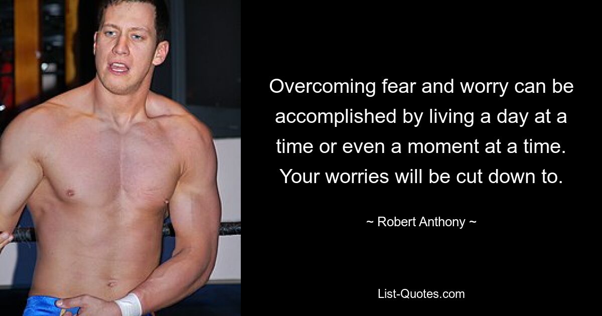 Overcoming fear and worry can be accomplished by living a day at a time or even a moment at a time. Your worries will be cut down to. — © Robert Anthony