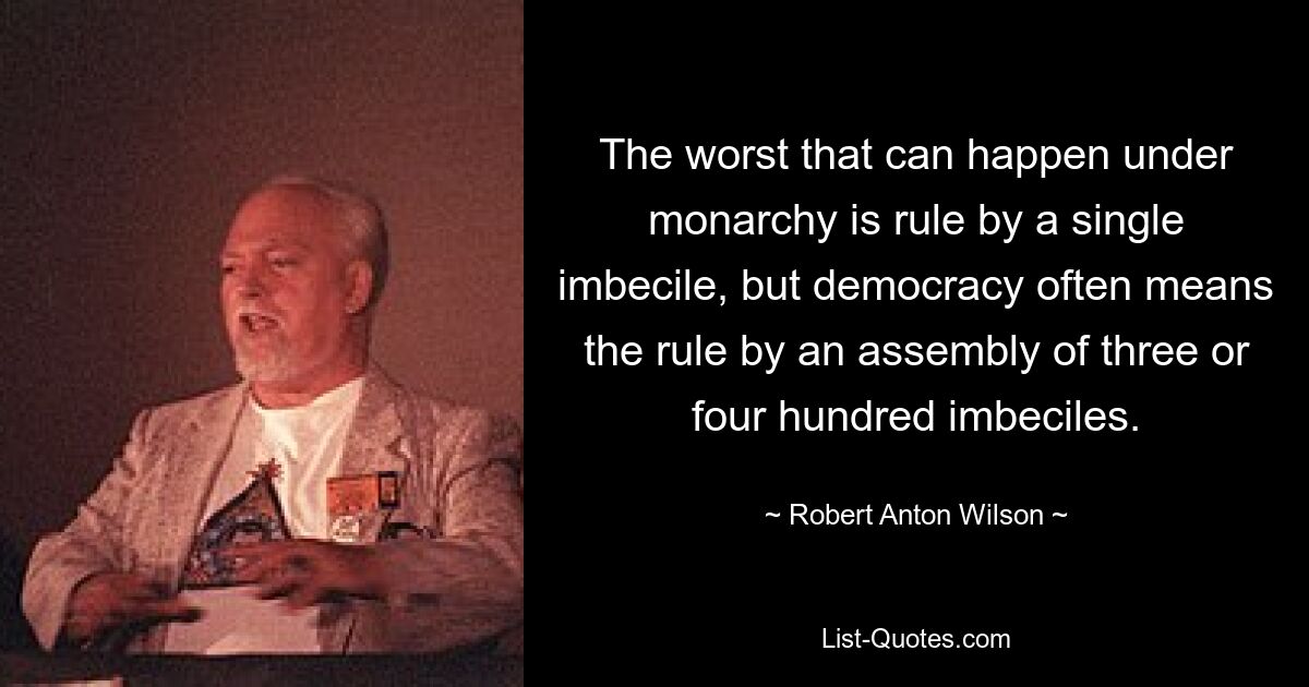 The worst that can happen under monarchy is rule by a single imbecile, but democracy often means the rule by an assembly of three or four hundred imbeciles. — © Robert Anton Wilson