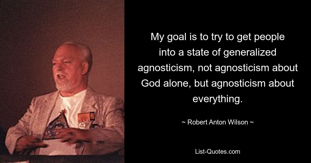 My goal is to try to get people into a state of generalized agnosticism, not agnosticism about God alone, but agnosticism about everything. — © Robert Anton Wilson