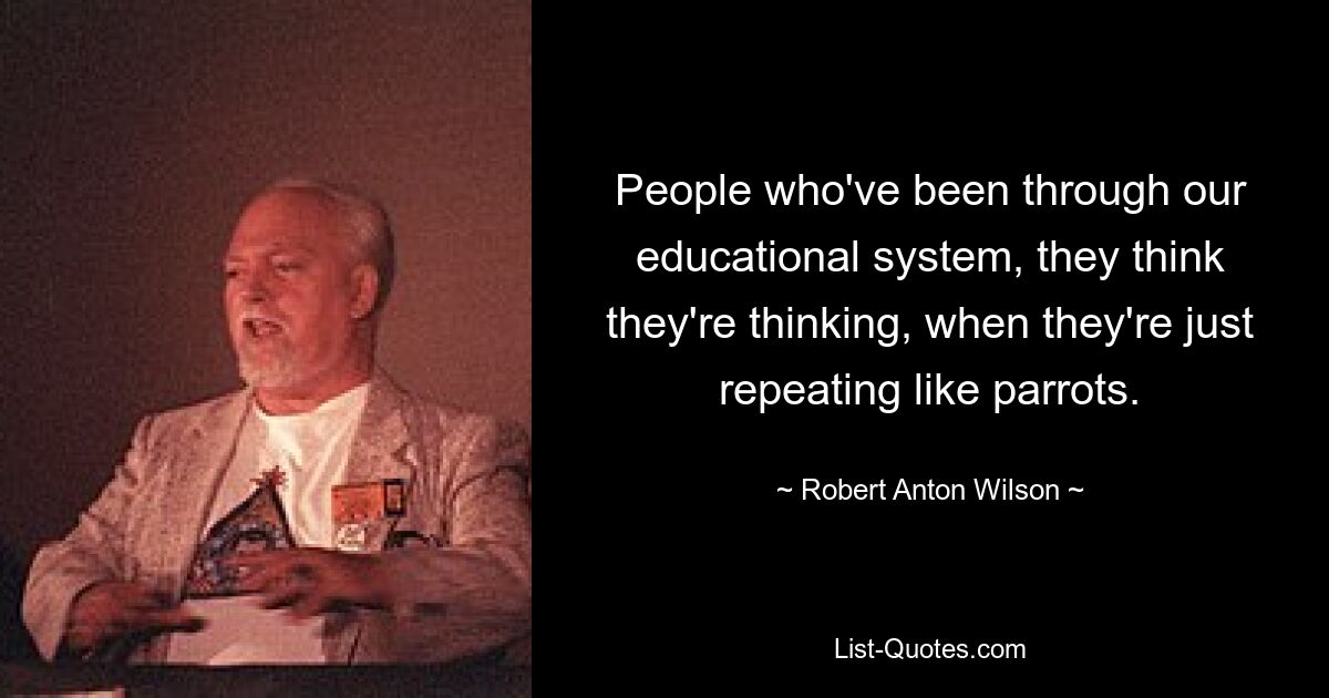 People who've been through our educational system, they think they're thinking, when they're just repeating like parrots. — © Robert Anton Wilson