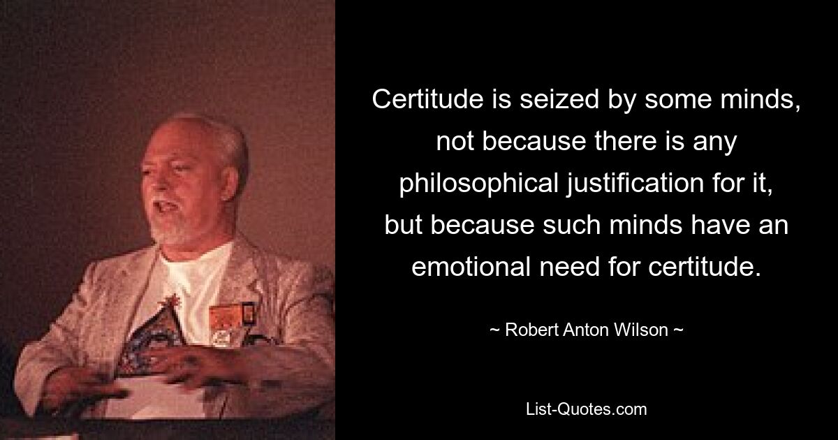 Certitude is seized by some minds, not because there is any philosophical justification for it, but because such minds have an emotional need for certitude. — © Robert Anton Wilson