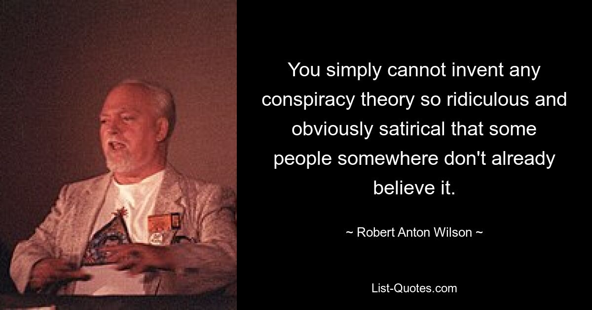 You simply cannot invent any conspiracy theory so ridiculous and obviously satirical that some people somewhere don't already believe it. — © Robert Anton Wilson