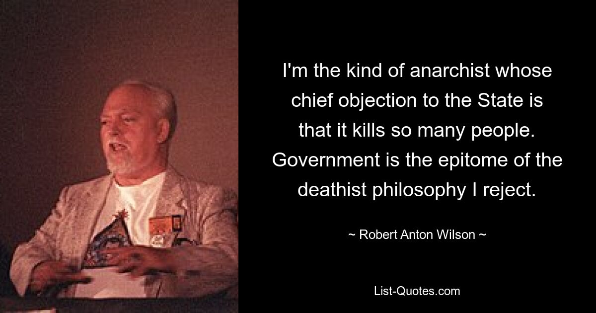 I'm the kind of anarchist whose chief objection to the State is that it kills so many people. Government is the epitome of the deathist philosophy I reject. — © Robert Anton Wilson