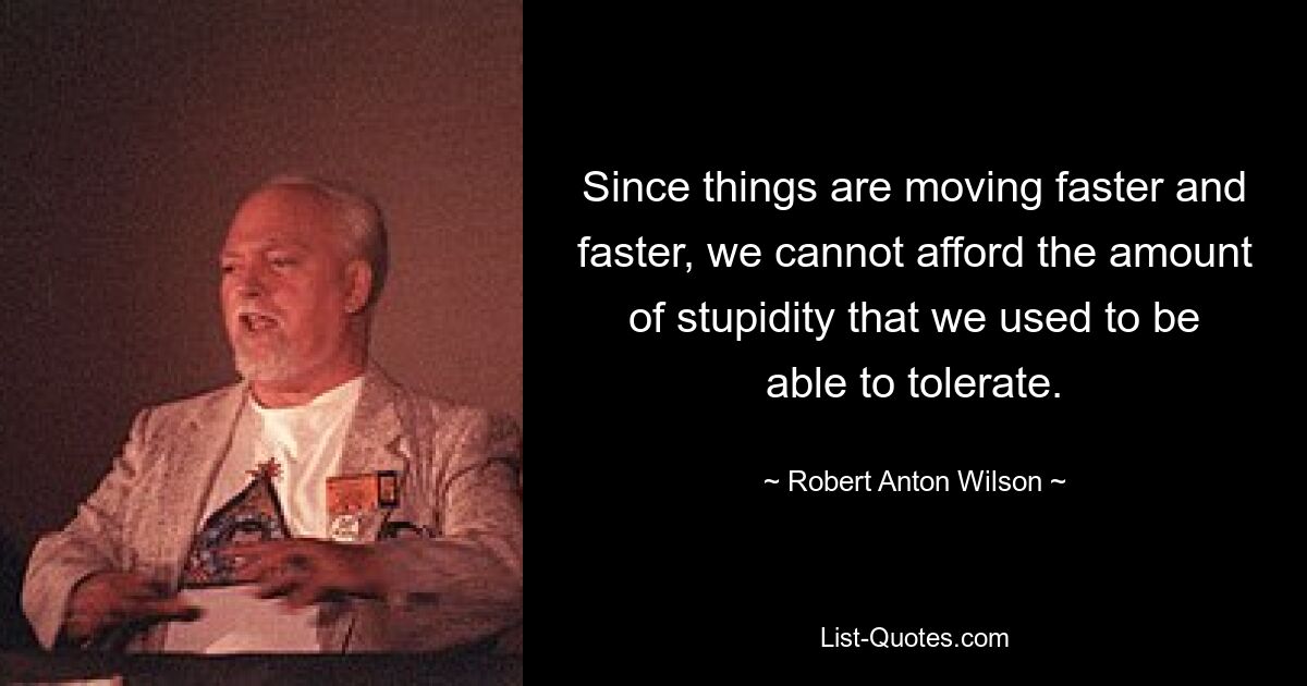 Since things are moving faster and faster, we cannot afford the amount of stupidity that we used to be able to tolerate. — © Robert Anton Wilson