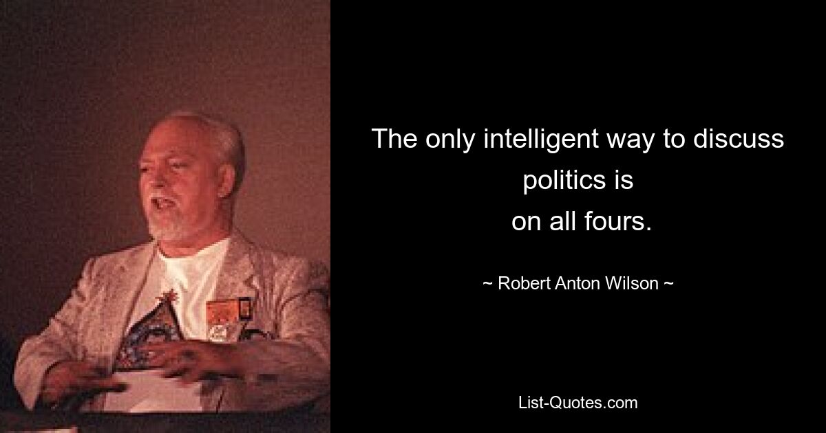 The only intelligent way to discuss politics is
 on all fours. — © Robert Anton Wilson