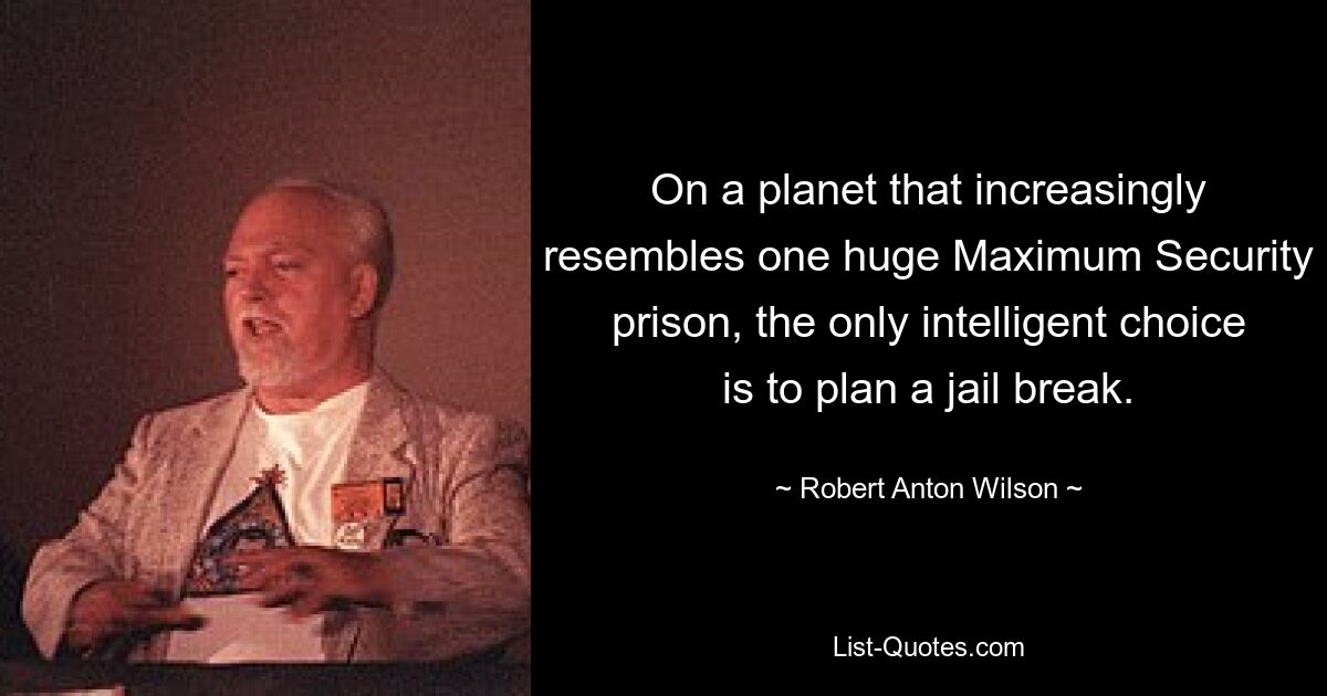 On a planet that increasingly resembles one huge Maximum Security prison, the only intelligent choice is to plan a jail break. — © Robert Anton Wilson