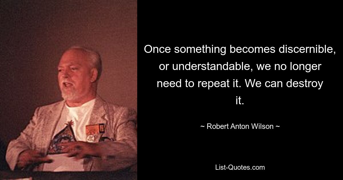 Once something becomes discernible, or understandable, we no longer need to repeat it. We can destroy it. — © Robert Anton Wilson