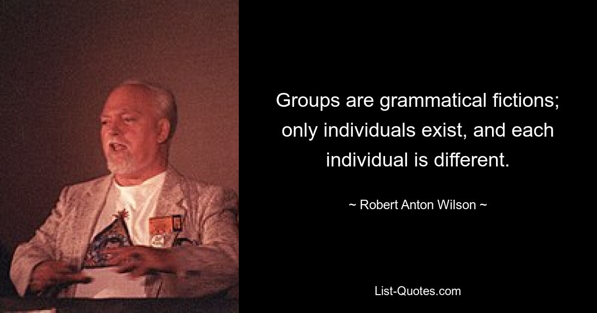 Groups are grammatical fictions; only individuals exist, and each individual is different. — © Robert Anton Wilson