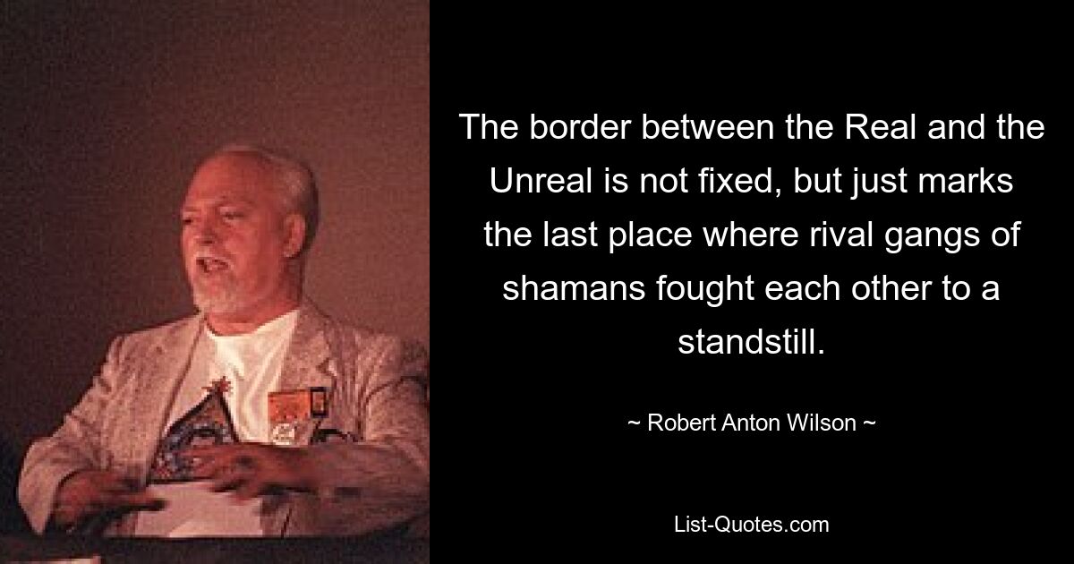 The border between the Real and the Unreal is not fixed, but just marks the last place where rival gangs of shamans fought each other to a standstill. — © Robert Anton Wilson