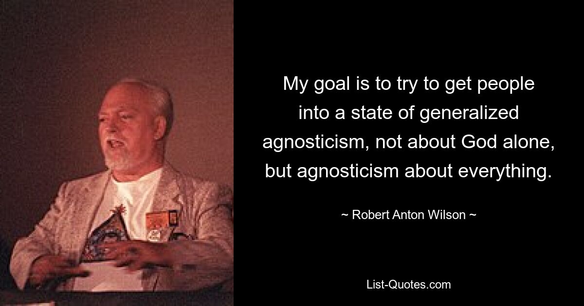 My goal is to try to get people into a state of generalized agnosticism, not about God alone, but agnosticism about everything. — © Robert Anton Wilson