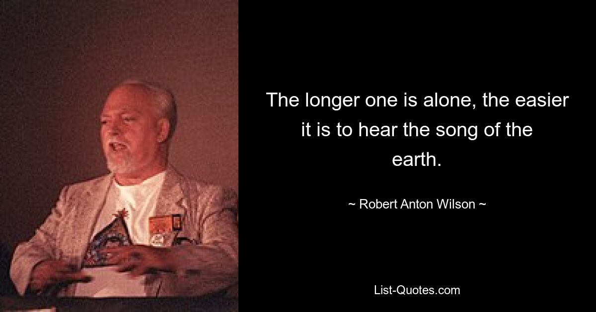 The longer one is alone, the easier it is to hear the song of the earth. — © Robert Anton Wilson